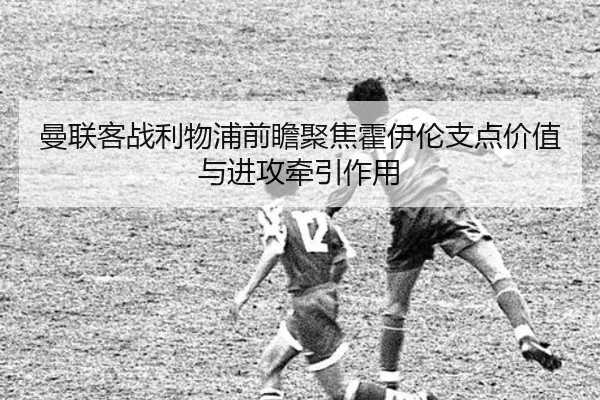 曼联客战利物浦前瞻聚焦霍伊伦支点价值与进攻牵引作用
